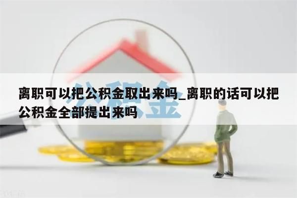 离职可以把公积金取出来吗_离职的话可以把公积金全部提出来吗