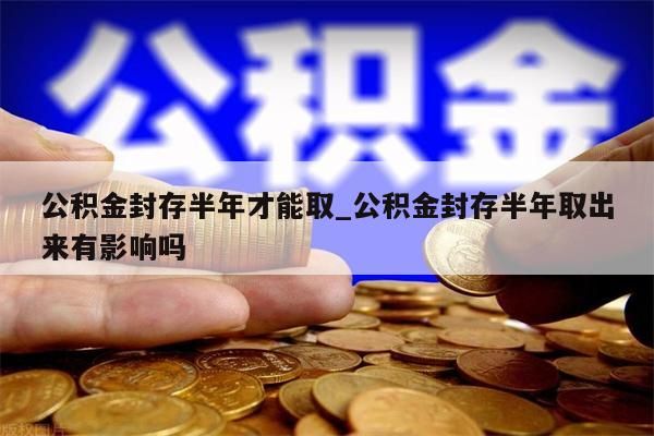 公积金封存半年才能取_公积金封存半年取出来有影响吗