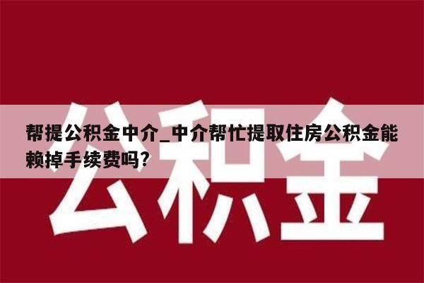 帮提公积金中介_中介帮忙提取住房公积金能赖掉手续费吗?